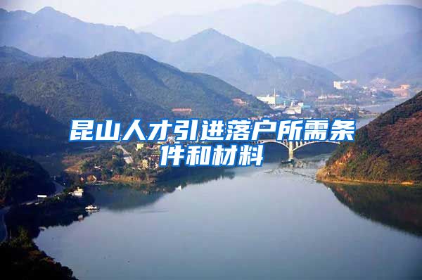 昆山人才引进落户所需条件和材料