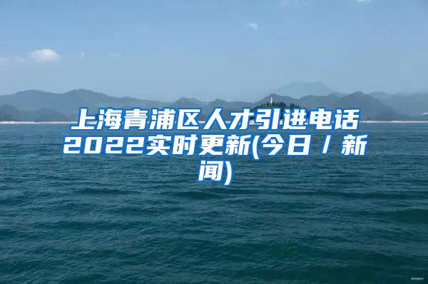 上海青浦区人才引进电话2022实时更新(今日／新闻)
