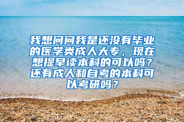 我想问问我是还没有毕业的医学类成人大专，现在想提早读本科的可以吗？还有成人和自考的本科可以考研吗？