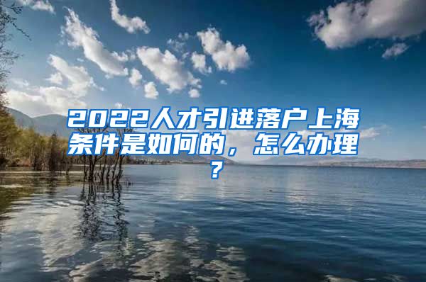 2022人才引进落户上海条件是如何的，怎么办理？
