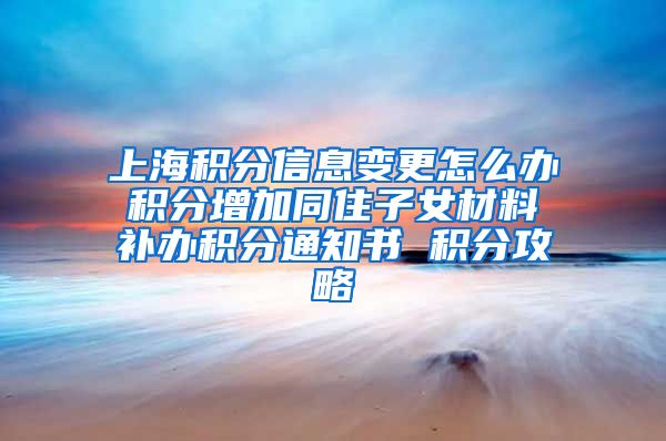 上海积分信息变更怎么办 积分增加同住子女材料 补办积分通知书 积分攻略