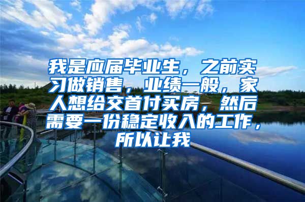 我是应届毕业生，之前实习做销售，业绩一般，家人想给交首付买房，然后需要一份稳定收入的工作，所以让我