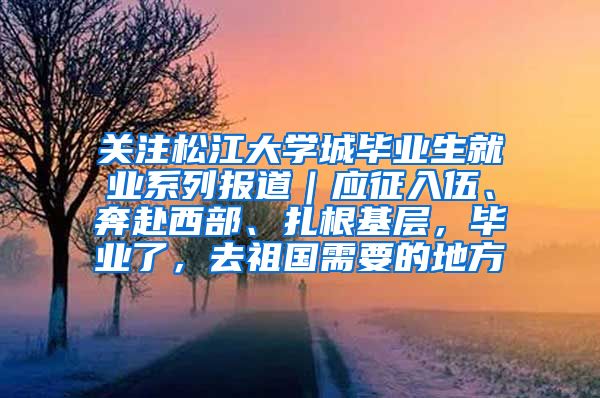 关注松江大学城毕业生就业系列报道｜应征入伍、奔赴西部、扎根基层，毕业了，去祖国需要的地方