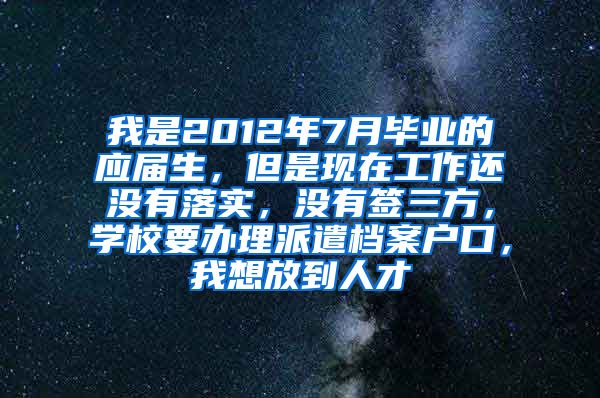 我是2012年7月毕业的应届生，但是现在工作还没有落实，没有签三方，学校要办理派遣档案户口，我想放到人才