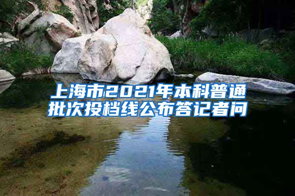上海市2021年本科普通批次投档线公布答记者问