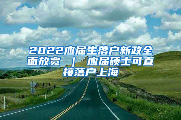 2022应届生落户新政全面放宽 ｜ 应届硕士可直接落户上海
