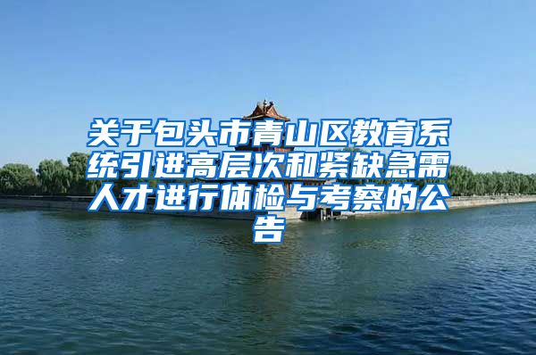 关于包头市青山区教育系统引进高层次和紧缺急需人才进行体检与考察的公告