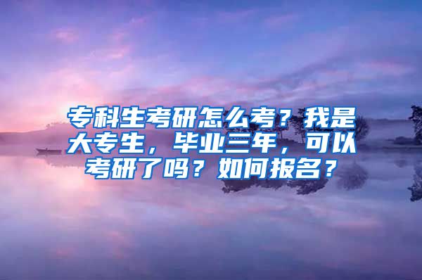 专科生考研怎么考？我是大专生，毕业三年，可以考研了吗？如何报名？