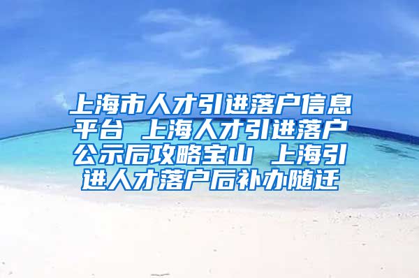 上海市人才引进落户信息平台 上海人才引进落户公示后攻略宝山 上海引进人才落户后补办随迁