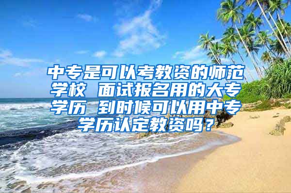 中专是可以考教资的师范学校 面试报名用的大专学历 到时候可以用中专学历认定教资吗？