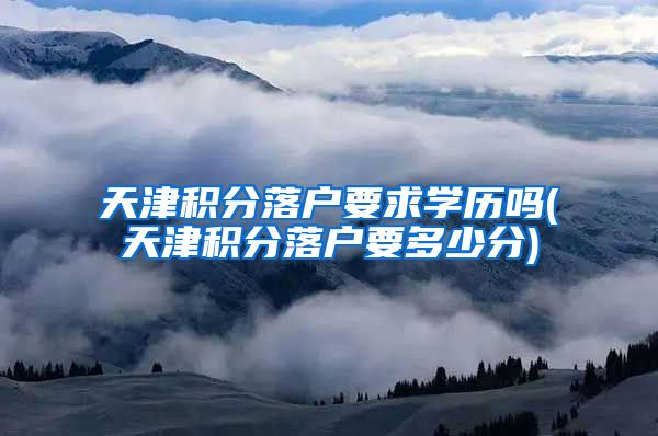 天津积分落户要求学历吗(天津积分落户要多少分)