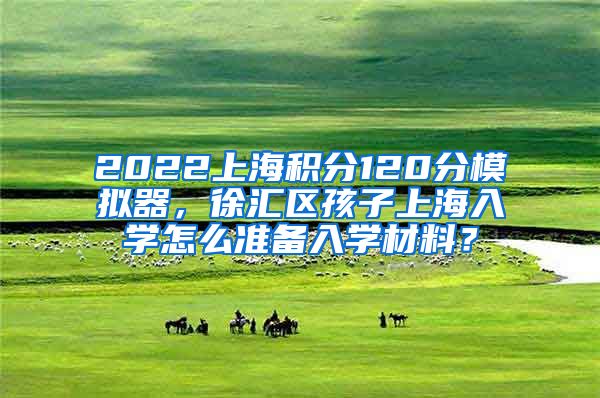 2022上海积分120分模拟器，徐汇区孩子上海入学怎么准备入学材料？