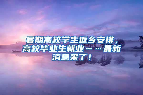 暑期高校学生返乡安排，高校毕业生就业……最新消息来了！