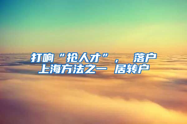 打响“抢人才”， 落户上海方法之一 居转户