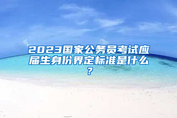 2023国家公务员考试应届生身份界定标准是什么？
