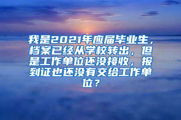 我是2021年应届毕业生，档案已经从学校转出，但是工作单位还没接收，报到证也还没有交给工作单位？