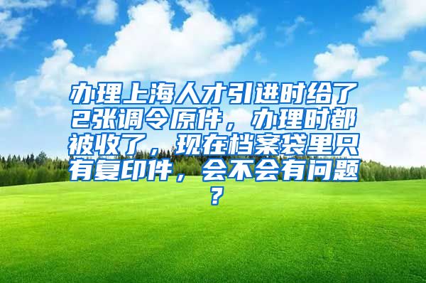 办理上海人才引进时给了2张调令原件，办理时都被收了，现在档案袋里只有复印件，会不会有问题？