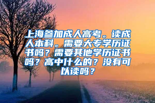 上海参加成人高考。读成人本科。需要大专学历证书吗？需要其他学历证书吗？高中什么的？没有可以读吗？