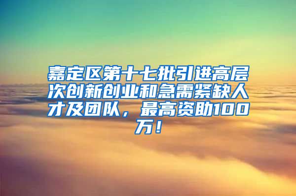 嘉定区第十七批引进高层次创新创业和急需紧缺人才及团队，最高资助100万！