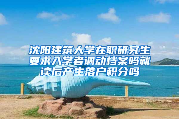 沈阳建筑大学在职研究生要求入学者调动档案吗就读后产生落户积分吗