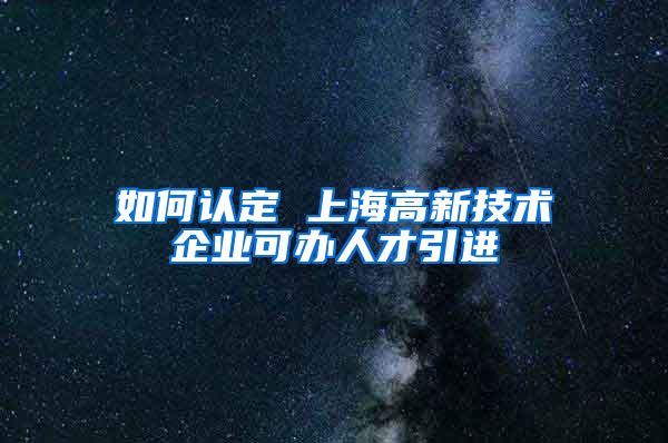 如何认定 上海高新技术企业可办人才引进