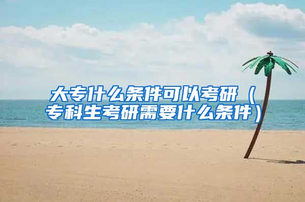 大专什么条件可以考研（专科生考研需要什么条件）