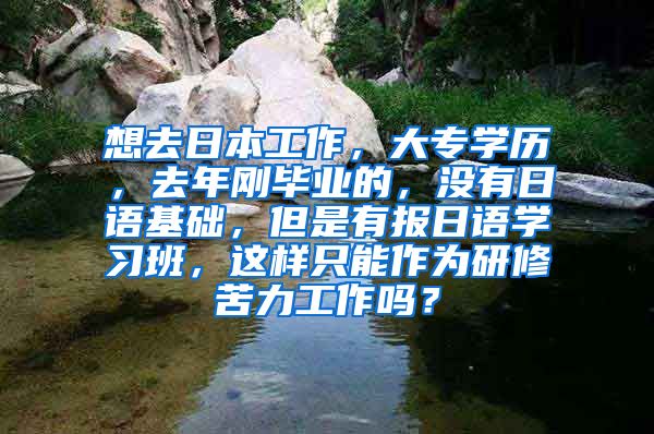想去日本工作，大专学历，去年刚毕业的，没有日语基础，但是有报日语学习班，这样只能作为研修苦力工作吗？