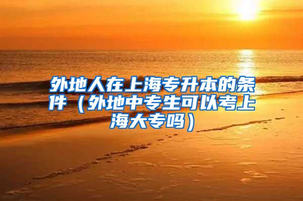 外地人在上海专升本的条件（外地中专生可以考上海大专吗）