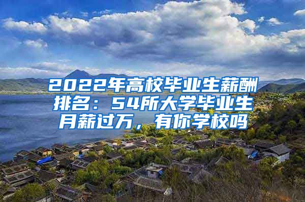 2022年高校毕业生薪酬排名：54所大学毕业生月薪过万，有你学校吗