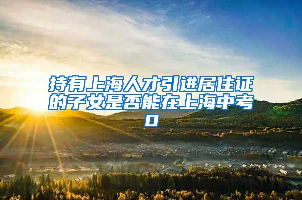持有上海人才引进居住证的子女是否能在上海中考0