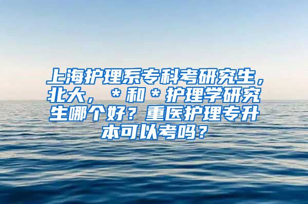 上海护理系专科考研究生，北大，＊和＊护理学研究生哪个好？重医护理专升本可以考吗？