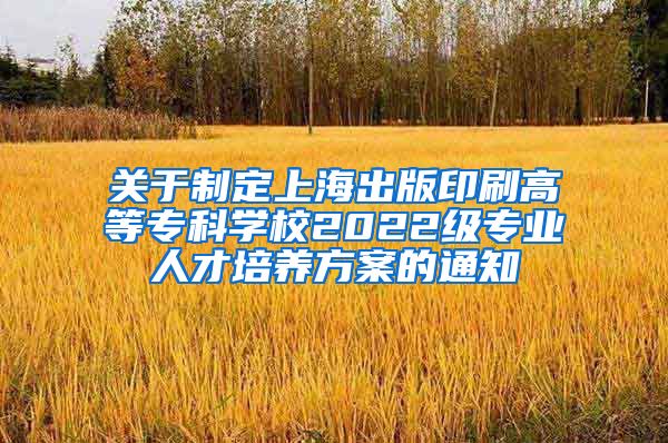 关于制定上海出版印刷高等专科学校2022级专业人才培养方案的通知