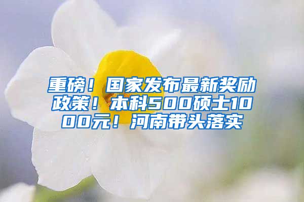 重磅！国家发布最新奖励政策！本科500硕士1000元！河南带头落实