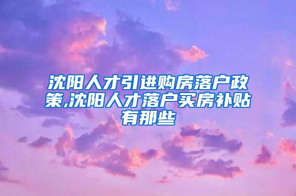 沈阳人才引进购房落户政策,沈阳人才落户买房补贴有那些