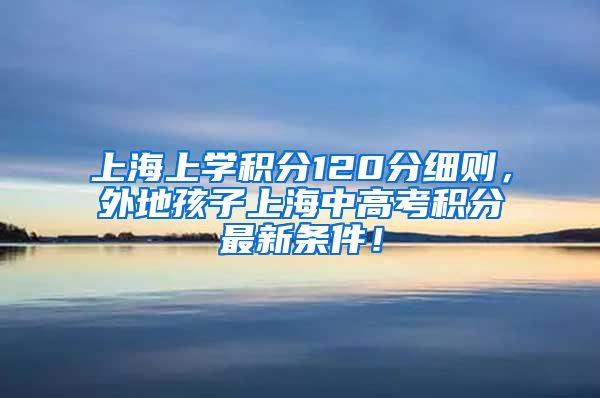 上海上学积分120分细则，外地孩子上海中高考积分最新条件！