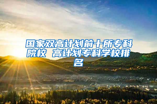 国家双高计划前十所专科院校 高计划专科学校排名