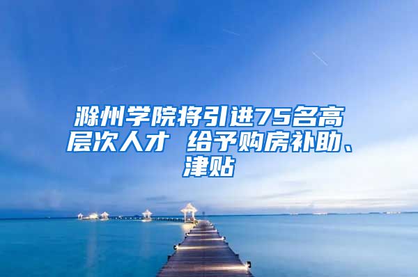 滁州学院将引进75名高层次人才 给予购房补助、津贴