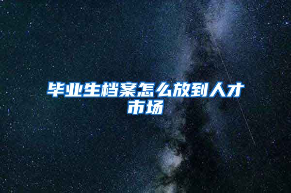 毕业生档案怎么放到人才市场