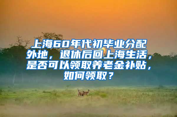 上海60年代初毕业分配外地，退休后回上海生活，是否可以领取养老金补贴，如何领取？