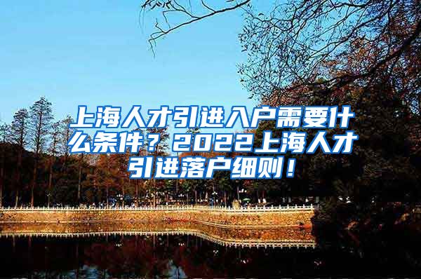 上海人才引进入户需要什么条件？2022上海人才引进落户细则！