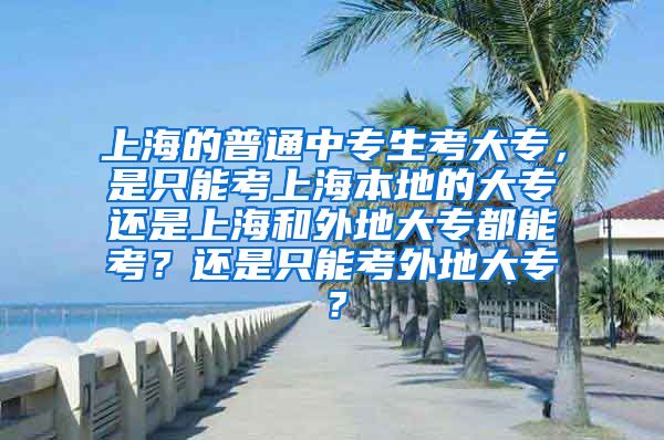 上海的普通中专生考大专，是只能考上海本地的大专还是上海和外地大专都能考？还是只能考外地大专？