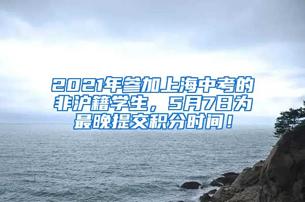 2021年参加上海中考的非沪籍学生，5月7日为最晚提交积分时间！
