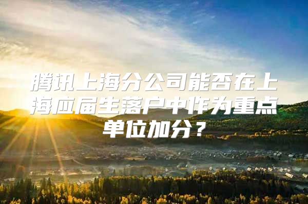 腾讯上海分公司能否在上海应届生落户中作为重点单位加分？