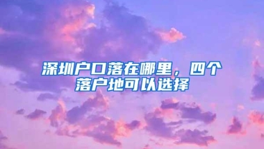 深圳户口落在哪里，四个落户地可以选择