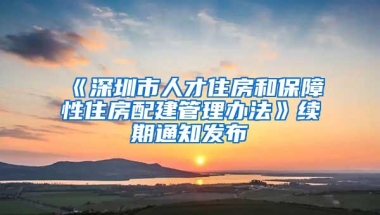 《深圳市人才住房和保障性住房配建管理办法》续期通知发布