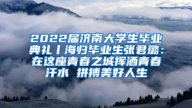 2022届济南大学生毕业典礼丨海归毕业生张君璐：在这座青春之城挥洒青春汗水 拼搏美好人生