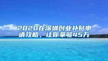 2020在深圳创业补贴申请攻略，让你拿够45万