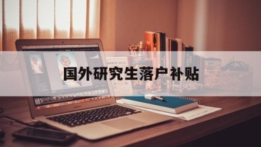 国外研究生落户补贴(海外硕士落户深圳补贴)