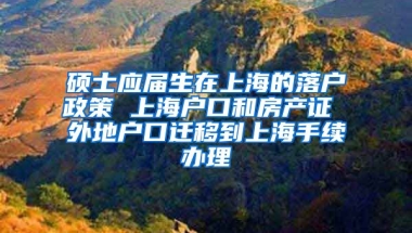 硕士应届生在上海的落户政策 上海户口和房产证 外地户口迁移到上海手续办理