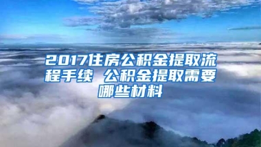 2017住房公积金提取流程手续 公积金提取需要哪些材料